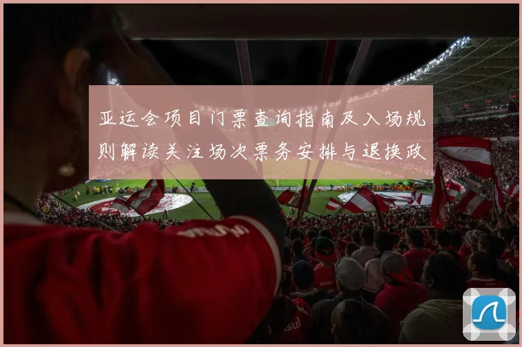 亚运会项目门票查询指南及入场规则解读关注场次票务安排与退换政策