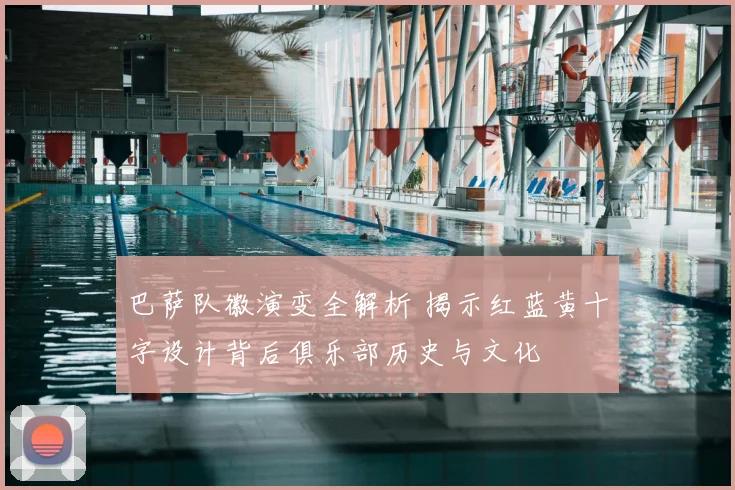 巴萨队徽演变全解析 揭示红蓝黄十字设计背后俱乐部历史与文化