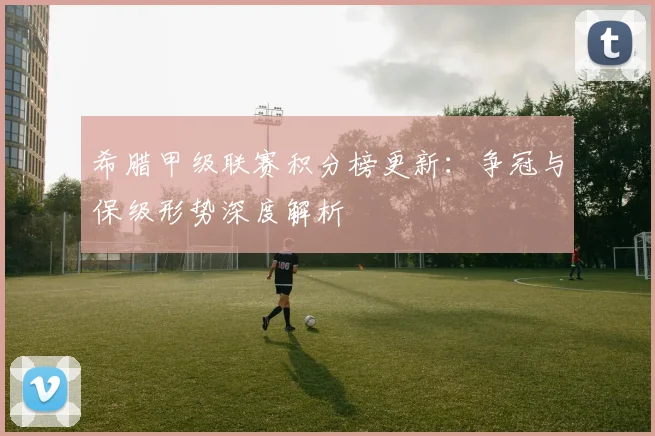 希腊甲级联赛积分榜更新：争冠与保级形势深度解析