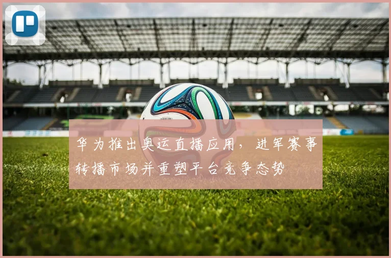 华为推出奥运直播应用，进军赛事转播市场并重塑平台竞争态势